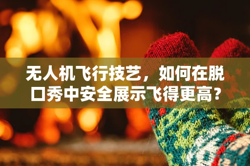 无人机飞行技艺，如何在脱口秀中安全展示飞得更高？