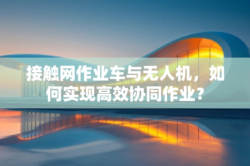 接触网作业车与无人机，如何实现高效协同作业？