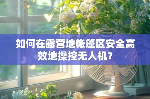 如何在露营地帐篷区安全高效地操控无人机？