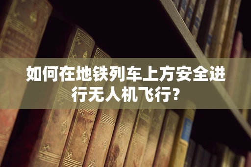 如何在地铁列车上方安全进行无人机飞行？