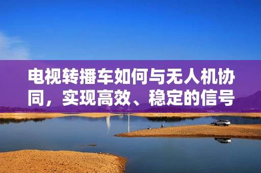 电视转播车如何与无人机协同，实现高效、稳定的信号传输？