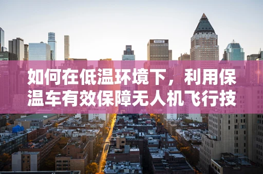 如何在低温环境下，利用保温车有效保障无人机飞行技艺的稳定发挥？