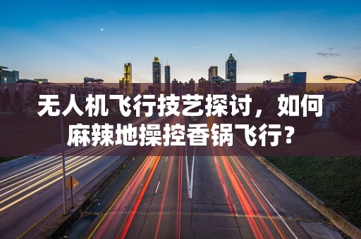 无人机飞行技艺探讨，如何麻辣地操控香锅飞行？