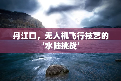 丹江口，无人机飞行技艺的‘水陆挑战’