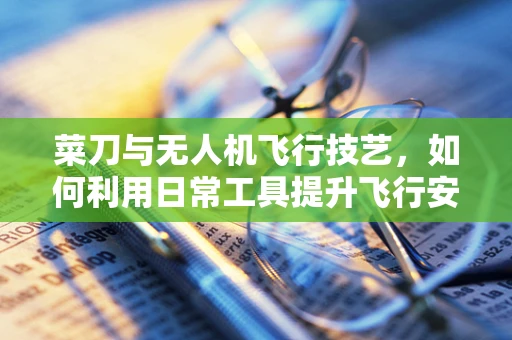 菜刀与无人机飞行技艺，如何利用日常工具提升飞行安全？