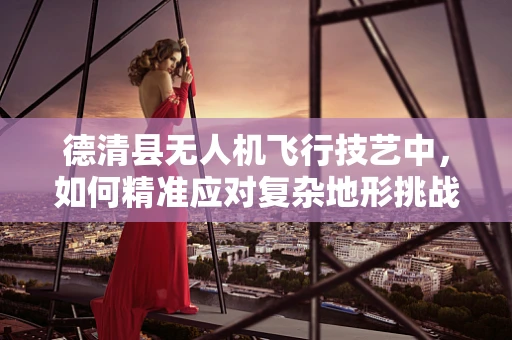 德清县无人机飞行技艺中，如何精准应对复杂地形挑战？