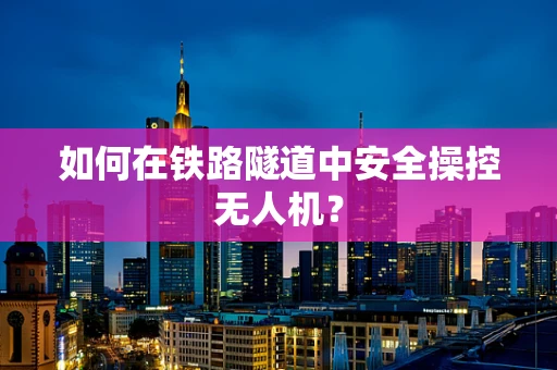 如何在铁路隧道中安全操控无人机？