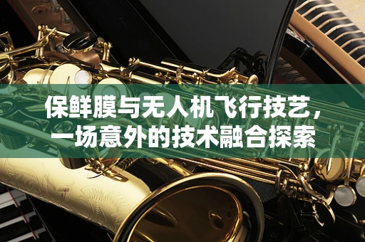保鲜膜与无人机飞行技艺，一场意外的技术融合探索