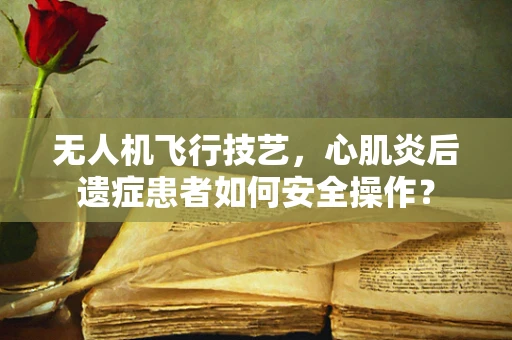 无人机飞行技艺，心肌炎后遗症患者如何安全操作？