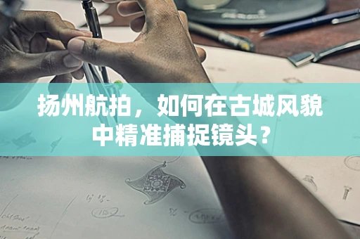 扬州航拍，如何在古城风貌中精准捕捉镜头？