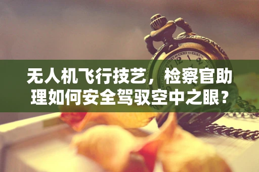 无人机飞行技艺，检察官助理如何安全驾驭空中之眼？