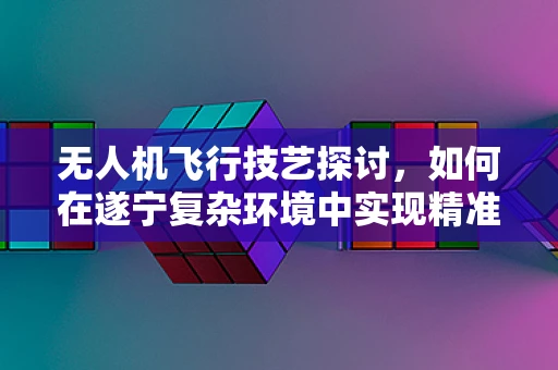 无人机飞行技艺探讨，如何在遂宁复杂环境中实现精准操控？