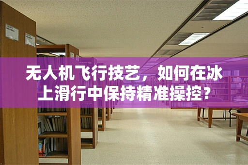 无人机飞行技艺，如何在冰上滑行中保持精准操控？