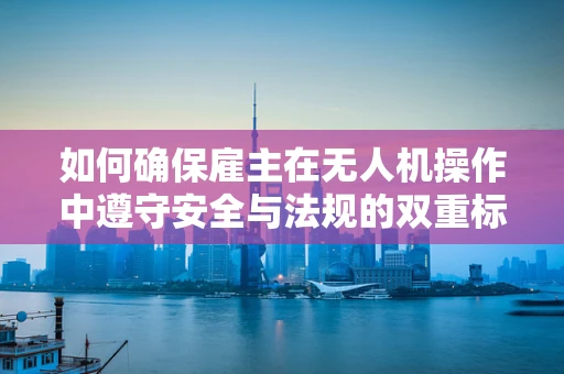 如何确保雇主在无人机操作中遵守安全与法规的双重标准？