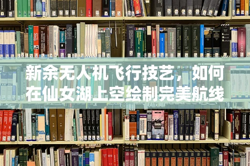 新余无人机飞行技艺，如何在仙女湖上空绘制完美航线？