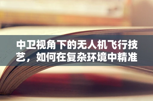 中卫视角下的无人机飞行技艺，如何在复杂环境中精准操控？