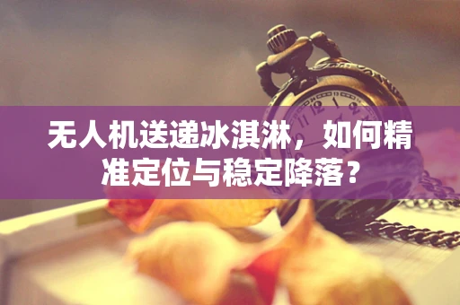 无人机送递冰淇淋，如何精准定位与稳定降落？