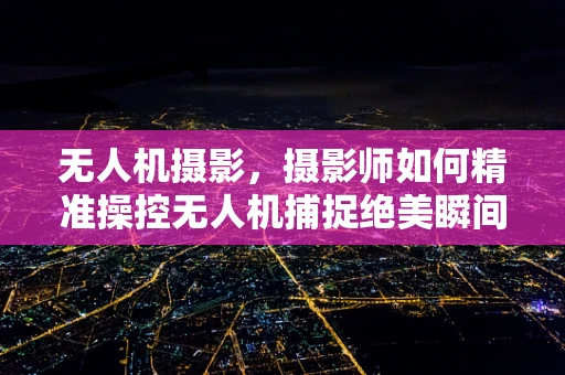 无人机摄影，摄影师如何精准操控无人机捕捉绝美瞬间？