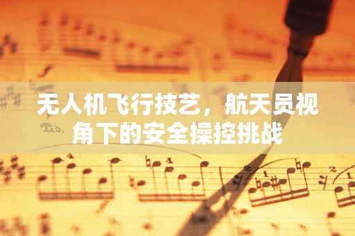 无人机飞行技艺，航天员视角下的安全操控挑战