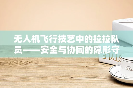 无人机飞行技艺中的拉拉队员——安全与协同的隐形守护者
