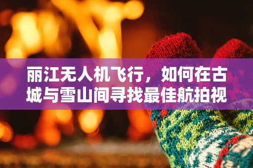 丽江无人机飞行，如何在古城与雪山间寻找最佳航拍视角？