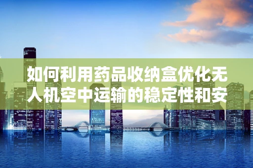 如何利用药品收纳盒优化无人机空中运输的稳定性和安全性？