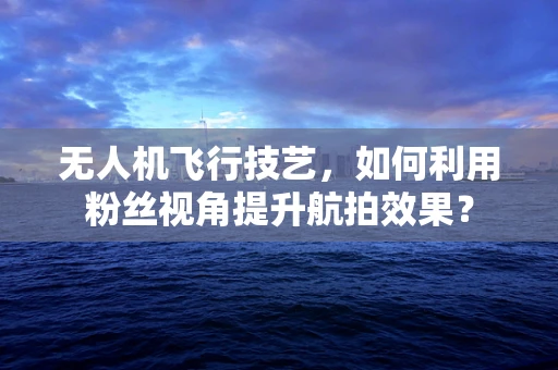 无人机飞行技艺，如何利用粉丝视角提升航拍效果？
