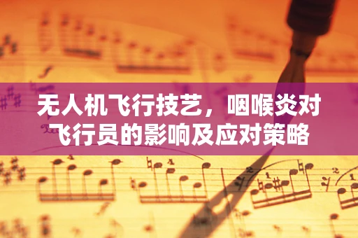 无人机飞行技艺，咽喉炎对飞行员的影响及应对策略