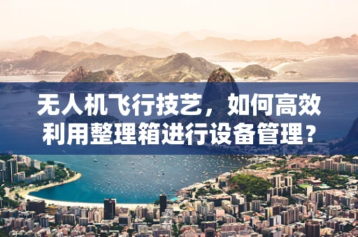 无人机飞行技艺，如何高效利用整理箱进行设备管理？