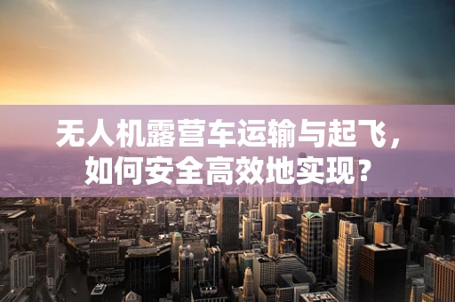 无人机露营车运输与起飞，如何安全高效地实现？