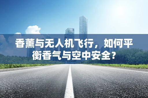 香薰与无人机飞行，如何平衡香气与空中安全？