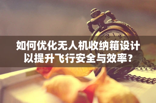 如何优化无人机收纳箱设计以提升飞行安全与效率？