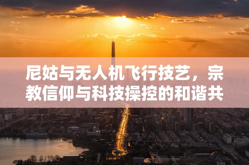 尼姑与无人机飞行技艺，宗教信仰与科技操控的和谐共融