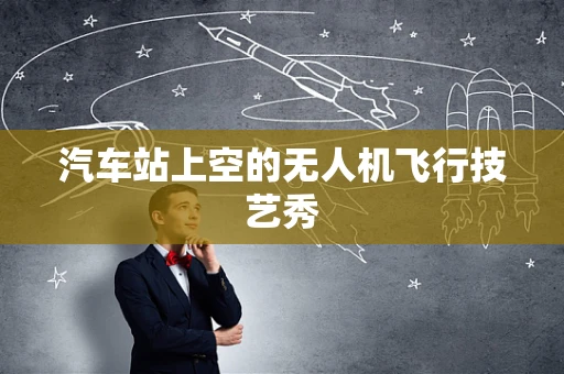 汽车站上空的无人机飞行技艺秀