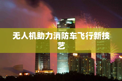无人机助力消防车飞行新技艺