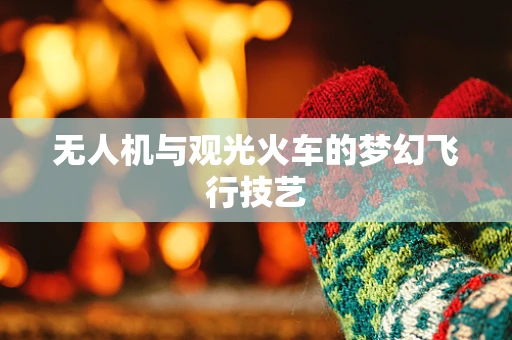 无人机与观光火车的梦幻飞行技艺