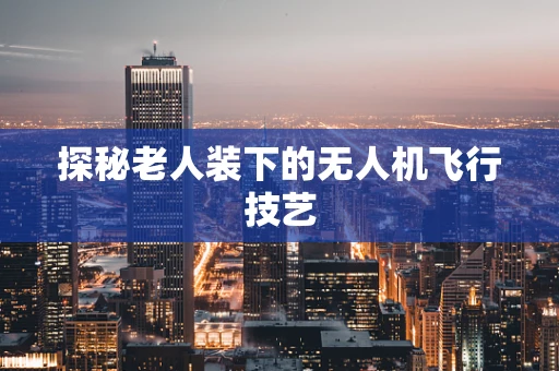 探秘老人装下的无人机飞行技艺