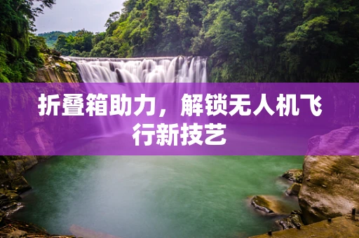 折叠箱助力，解锁无人机飞行新技艺