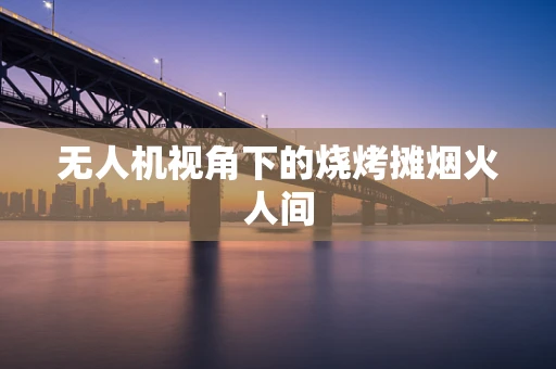 无人机视角下的烧烤摊烟火人间