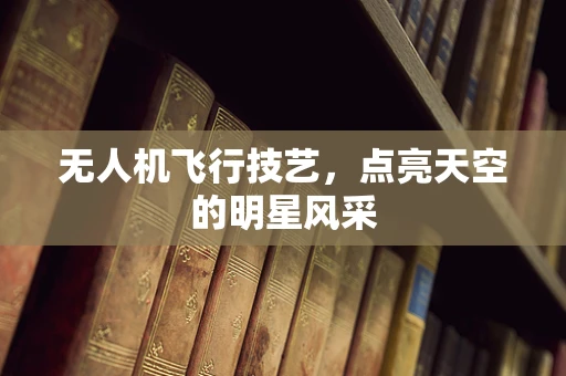 无人机飞行技艺，点亮天空的明星风采