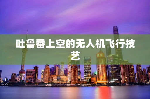 吐鲁番上空的无人机飞行技艺
