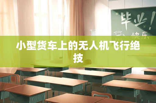 小型货车上的无人机飞行绝技