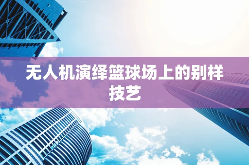 无人机演绎篮球场上的别样技艺