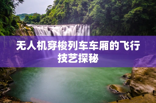 无人机穿梭列车车厢的飞行技艺探秘