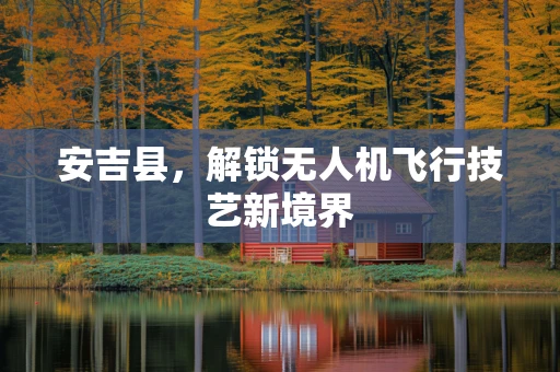 安吉县，解锁无人机飞行技艺新境界