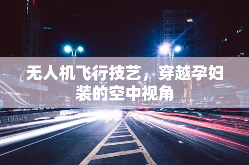 无人机飞行技艺，穿越孕妇装的空中视角