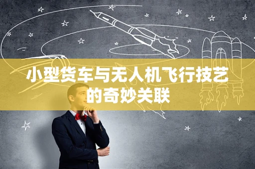 小型货车与无人机飞行技艺的奇妙关联