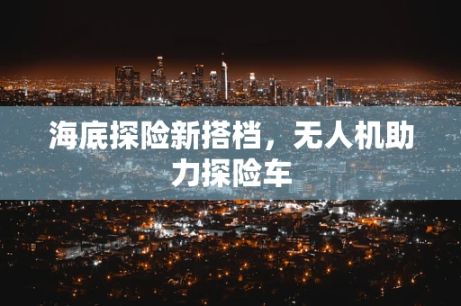 海底探险新搭档，无人机助力探险车