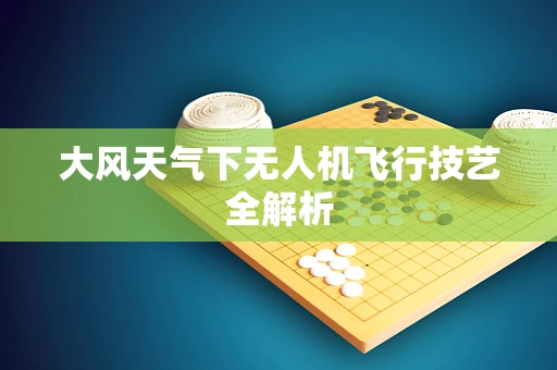 大风天气下无人机飞行技艺全解析