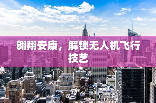翱翔安康，解锁无人机飞行技艺